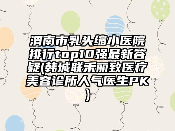 渭南市乳头缩小医院排行top10强最新答疑(韩城联禾丽致医疗美容诊所人气医生PK)