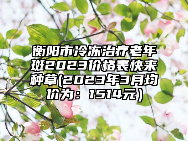 衡阳市冷冻治疗老年斑2023价格表快来种草(2023年3月均价为：1514元）