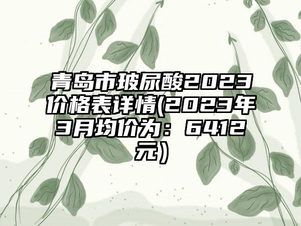 青岛市玻尿酸2023价格表详情(2023年3月均价为：6412元）