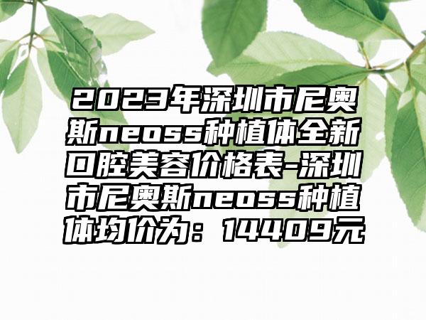 2023年深圳市尼奥斯neoss种植体全新口腔美容价格表-深圳市尼奥斯neoss种植体均价为：14409元