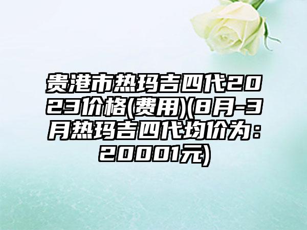 贵港市热玛吉四代2023价格(费用)(8月-3月热玛吉四代均价为：20001元)