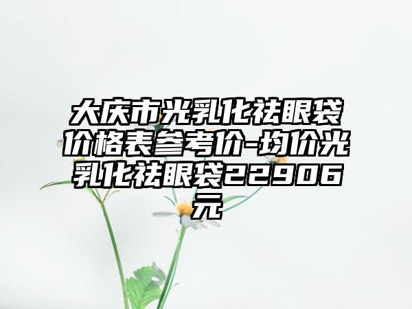 大庆市光乳化祛眼袋价格表参考价-均价光乳化祛眼袋22906元