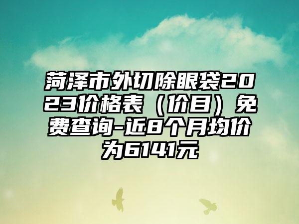 菏泽市外切除眼袋2023价格表（价目）免费查询-近8个月均价为6141元